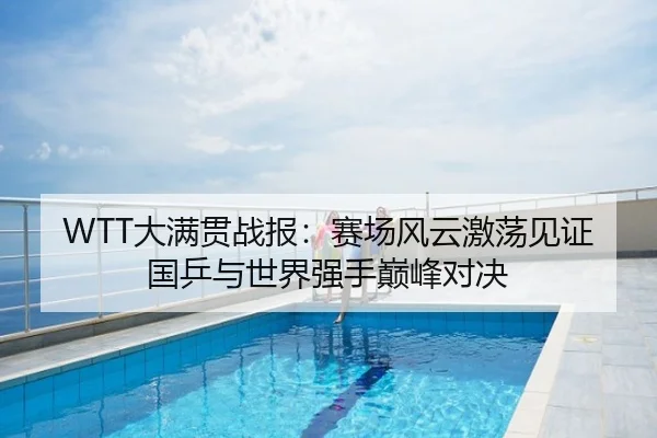 WTT大满贯战报：赛场风云激荡见证国乒与世界强手巅峰对决