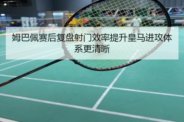 姆巴佩赛后复盘射门效率提升皇马进攻体系更清晰