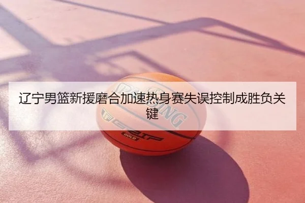 辽宁男篮新援磨合加速热身赛失误控制成胜负关键