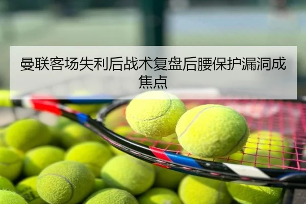 曼联客场失利后战术复盘后腰保护漏洞成焦点