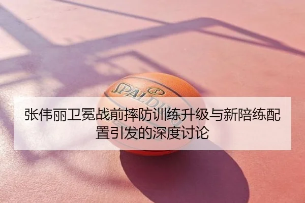 张伟丽卫冕战前摔防训练升级与新陪练配置引发的深度讨论