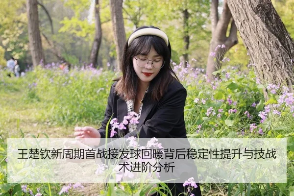 王楚钦新周期首战接发球回暖背后稳定性提升与技战术进阶分析