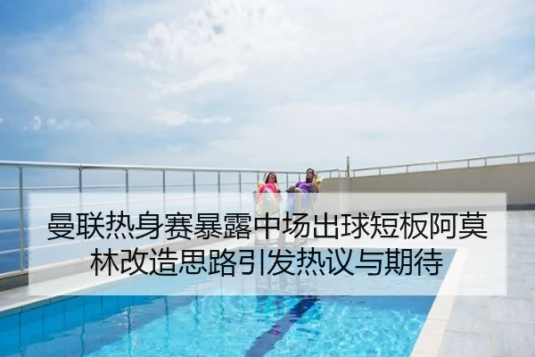 曼联热身赛暴露中场出球短板阿莫林改造思路引发热议与期待