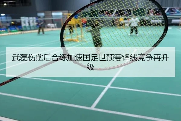 武磊伤愈后合练加速国足世预赛锋线竞争再升级