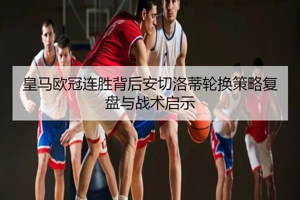 皇马欧冠连胜背后安切洛蒂轮换策略复盘与战术启示